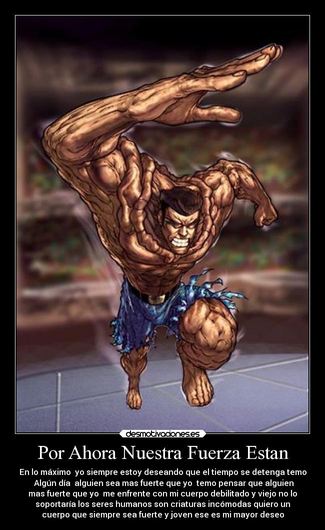Por Ahora Nuestra Fuerza Estan - En lo máximo yo siempre estoy deseando que el tiempo se detenga temo
Algún día alguien sea mas fuerte que yo temo pensar que alguien
mas fuerte que yo me enfrente con mi cuerpo debilitado y viejo no lo
soportaría los seres humanos son criaturas incómodas quiero un
cuerpo que siempre sea fuerte y joven ese es mi mayor deseo