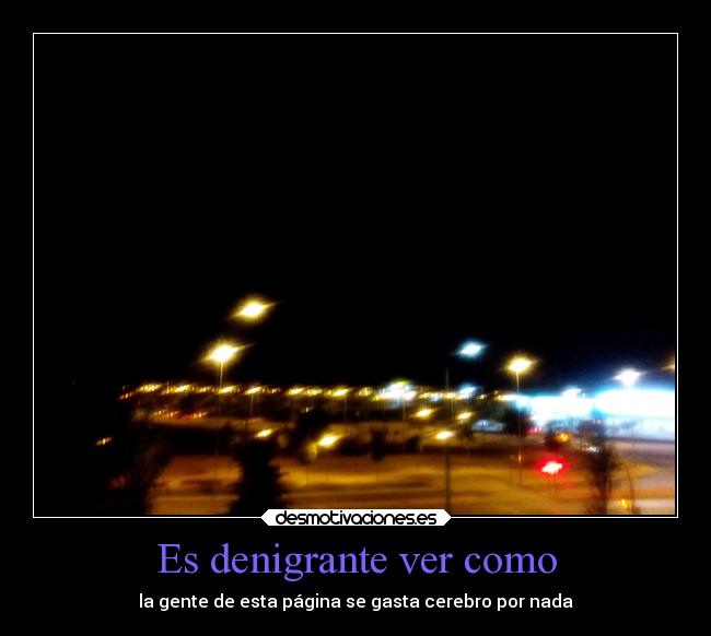 Es denigrante ver como - la gente de esta página se gasta cerebro por nada