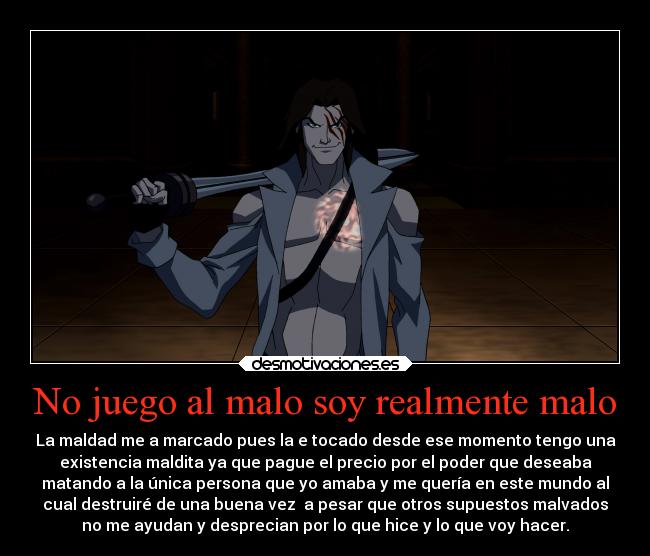 No juego al malo soy realmente malo - La maldad me a marcado pues la e tocado desde ese momento tengo una
existencia maldita ya que pague el precio por el poder que deseaba
matando a la única persona que yo amaba y me quería en este mundo al
cual destruiré de una buena vez a pesar que otros supuestos malvados
no me ayudan y desprecian por lo que hice y lo que voy hacer.