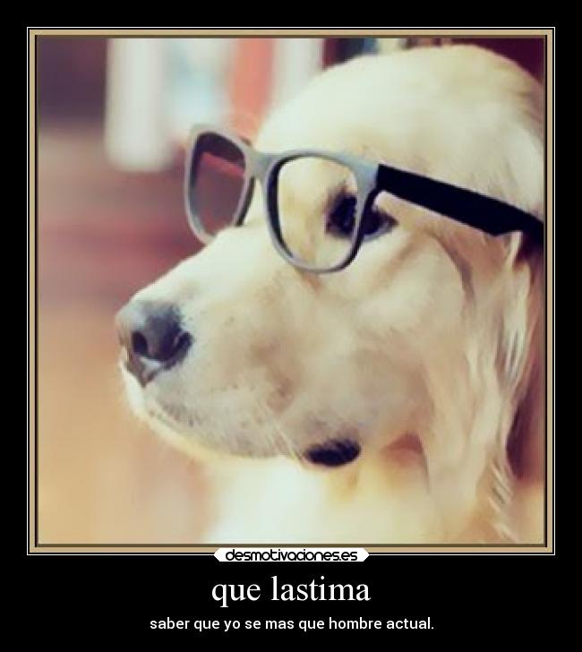 que lastima - saber que yo se mas que hombre actual.