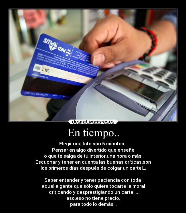 En tiempo.. - Elegir una foto son 5 minutos...
Pensar en algo divertido que enseñe
o que te salga de tu interior,una hora o más.
Escuchar y tener en cuenta las buenas críticas,son
los primeros días después de colgar un cartel...

Saber entender y tener paciencia con toda 
aquella gente que sólo quiere tocarte la moral
criticando y desprestigiando un cartel...
eso,eso no tiene precio.
para todo lo demás...