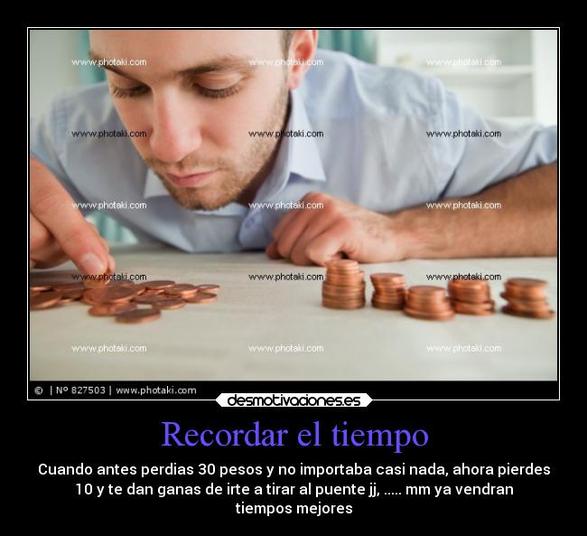 Recordar el tiempo - Cuando antes perdias 30 pesos y no importaba casi nada, ahora pierdes
10 y te dan ganas de irte a tirar al puente jj, ..... mm ya vendran
tiempos mejores