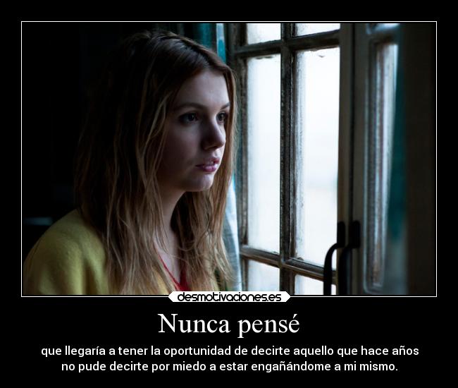 Nunca pensé - que llegaría a tener la oportunidad de decirte aquello que hace años
no pude decirte por miedo a estar engañándome a mi mismo.