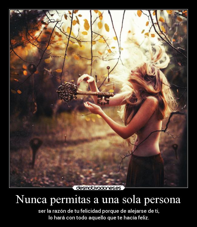 Nunca permitas a una sola persona - ser la razón de tu felicidad porque de alejarse de ti,
lo hará con todo aquello que te hacía feliz.