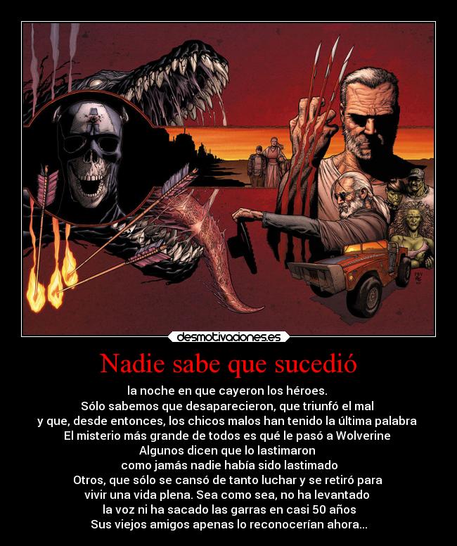 Nadie sabe que sucedió - la noche en que cayeron los héroes.
Sólo sabemos que desaparecieron, que triunfó el mal
y que, desde entonces, los chicos malos han tenido la última palabra
El misterio más grande de todos es qué le pasó a Wolverine
Algunos dicen que lo lastimaron
como jamás nadie había sido lastimado
Otros, que sólo se cansó de tanto luchar y se retiró para
vivir una vida plena. Sea como sea, no ha levantado
la voz ni ha sacado las garras en casi 50 años
Sus viejos amigos apenas lo reconocerían ahora...