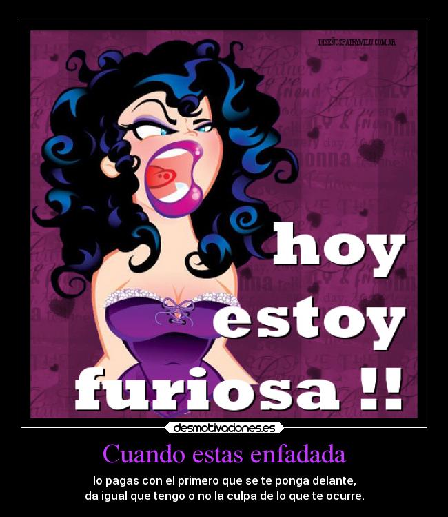 Cuando estas enfadada - lo pagas con el primero que se te ponga delante,
da igual que tengo o no la culpa de lo que te ocurre.