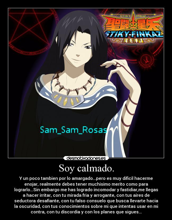 Soy calmado. - Y un poco tambien por lo amargado...pero es muy dificil hacerme
enojar, realmente debes tener muchisimo merito como para
lograrlo...Sin embargo me has logrado incomodar y fastidiar,me llegas
a hacer irritar, con tu mirada fria y arrogante, con tus aires de
seductora desafiante, con tu falso consuelo que busca llevarte hacia
la oscuridad, con tus conocimientos sobre mi que intentas usar en mi
contra, con tu discordia y con los planes que sigues...