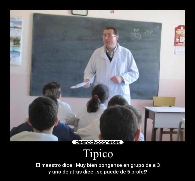 Tipico - El maestro dice : Muy bien ponganse en grupo de a 3
y uno de atras dice : se puede de 5 profe!?