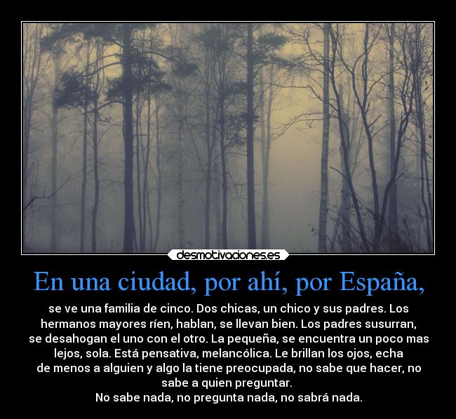 En una ciudad, por ahí, por España, - se ve una familia de cinco. Dos chicas, un chico y sus padres. Los
hermanos mayores ríen, hablan, se llevan bien. Los padres susurran,
se desahogan el uno con el otro. La pequeña, se encuentra un poco mas
lejos, sola. Está pensativa, melancólica. Le brillan los ojos, echa
de menos a alguien y algo la tiene preocupada, no sabe que hacer, no
sabe a quien preguntar.
No sabe nada, no pregunta nada, no sabrá nada.