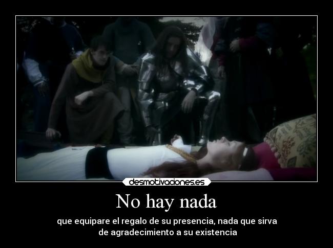No hay nada - que equipare el regalo de su presencia, nada que sirva
 de agradecimiento a su existencia