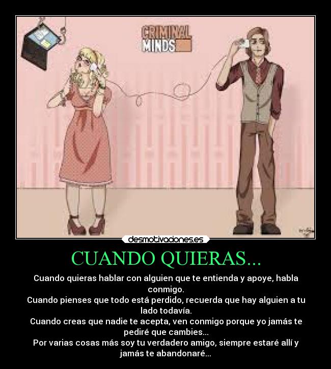 CUANDO QUIERAS... - Cuando quieras hablar con alguien que te entienda y apoye, habla
conmigo.
Cuando pienses que todo está perdido, recuerda que hay alguien a tu
lado todavía.
Cuando creas que nadie te acepta, ven conmigo porque yo jamás te
pediré que cambies...
Por varias cosas más soy tu verdadero amigo, siempre estaré allí y
jamás te abandonaré...