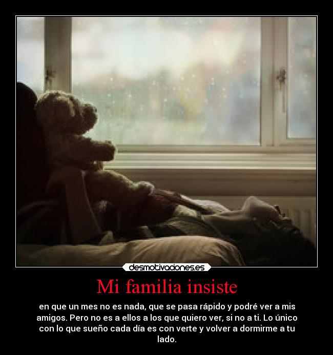 Mi familia insiste - en que un mes no es nada, que se pasa rápido y podré ver a mis
amigos. Pero no es a ellos a los que quiero ver, si no a ti. Lo único
con lo que sueño cada día es con verte y volver a dormirme a tu
lado.