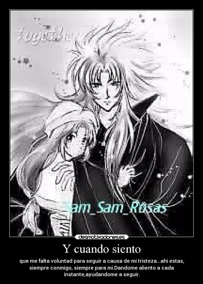 Y cuando siento - que me falta voluntad para seguir a causa de mi tristeza...ahi estas,
siempre conmigo, siempre para mi.Dandome aliento a cada
instante,ayudandome a seguir.