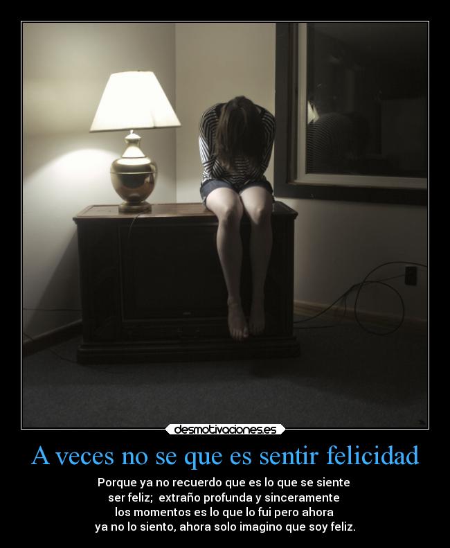 A veces no se que es sentir felicidad - Porque ya no recuerdo que es lo que se siente
ser feliz; extraño profunda y sinceramente
los momentos es lo que lo fui pero ahora
ya no lo siento, ahora solo imagino que soy feliz.