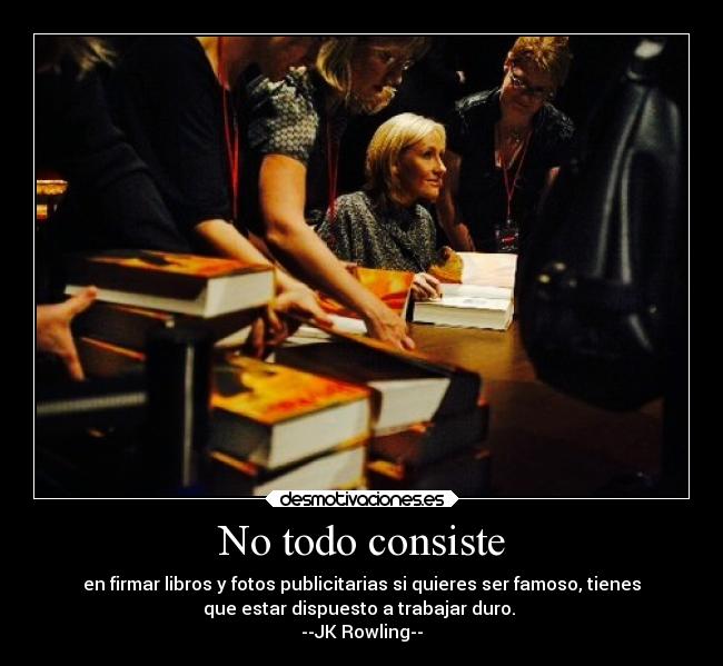 No todo consiste - en firmar libros y fotos publicitarias si quieres ser famoso, tienes
que estar dispuesto a trabajar duro.
--JK Rowling--