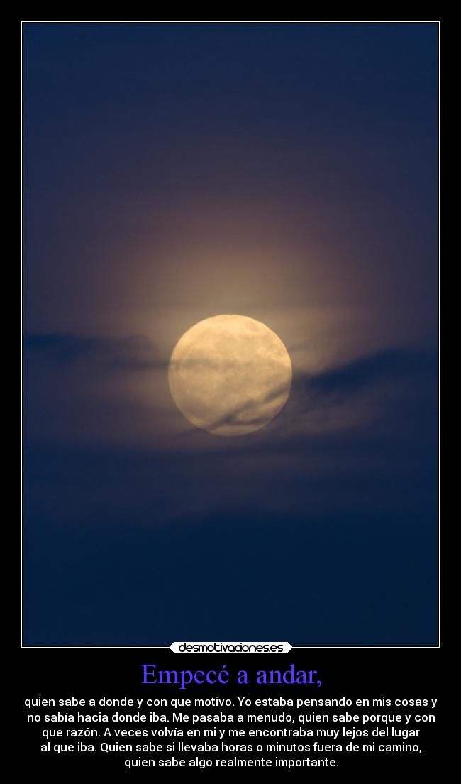 Empecé a andar, - quien sabe a donde y con que motivo. Yo estaba pensando en mis cosas y
no sabía hacia donde iba. Me pasaba a menudo, quien sabe porque y con
que razón. A veces volvía en mi y me encontraba muy lejos del lugar
al que iba. Quien sabe si llevaba horas o minutos fuera de mi camino,
quien sabe algo realmente importante.