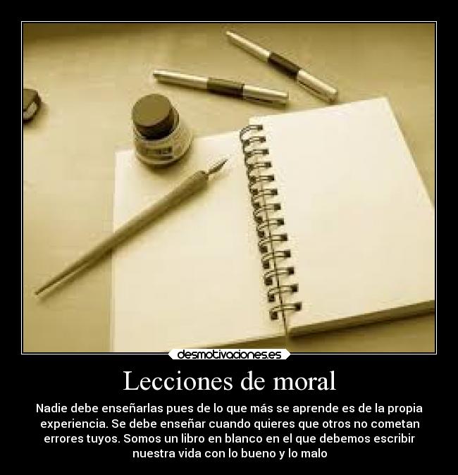 Lecciones de moral - Nadie debe enseñarlas pues de lo que más se aprende es de la propia
experiencia. Se debe enseñar cuando quieres que otros no cometan
errores tuyos. Somos un libro en blanco en el que debemos escribir
nuestra vida con lo bueno y lo malo