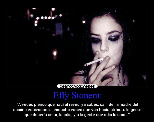 Effy Stonem: - A veces pienso que nací al reves, ya sabes, salir de mi madre del
camino equivocado... escucho voces que van hacía atrás...a la gente
que debería amar, la odio, y a la gente que odio la amo...