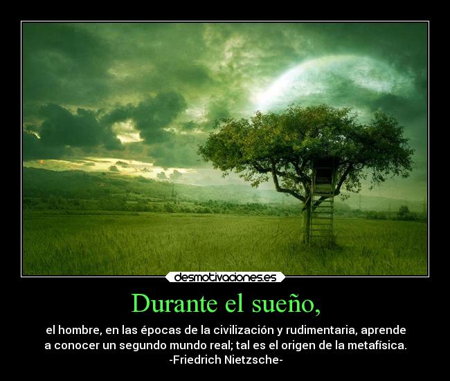 Durante el sueño, - el hombre, en las épocas de la civilización y rudimentaria, aprende
a conocer un segundo mundo real; tal es el origen de la metafísica.
-Friedrich Nietzsche-