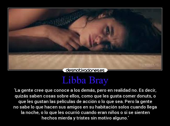 Libba Bray - La gente cree que conoce a los demás, pero en realidad no. Es decir,
quizás saben cosas sobre ellos, como que les gusta comer donuts, o
que les gustan las películas de acción o lo que sea. Pero la gente
no sabe lo que hacen sus amigos en su habitación solos cuando llega
la noche, o lo que les ocurrió cuando eran niños o si se sienten
hechos mierda y tristes sin motivo alguno.