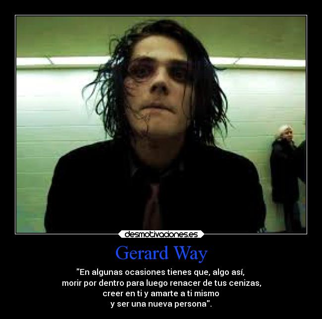 Gerard Way - En algunas ocasiones tienes que, algo así,
morir por dentro para luego renacer de tus cenizas,
creer en ti y amarte a ti mismo
y ser una nueva persona.