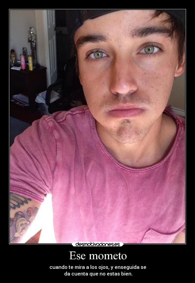 Ese mometo - cuando te mira a los ojos, y enseguida se
da cuenta que no estas bien.