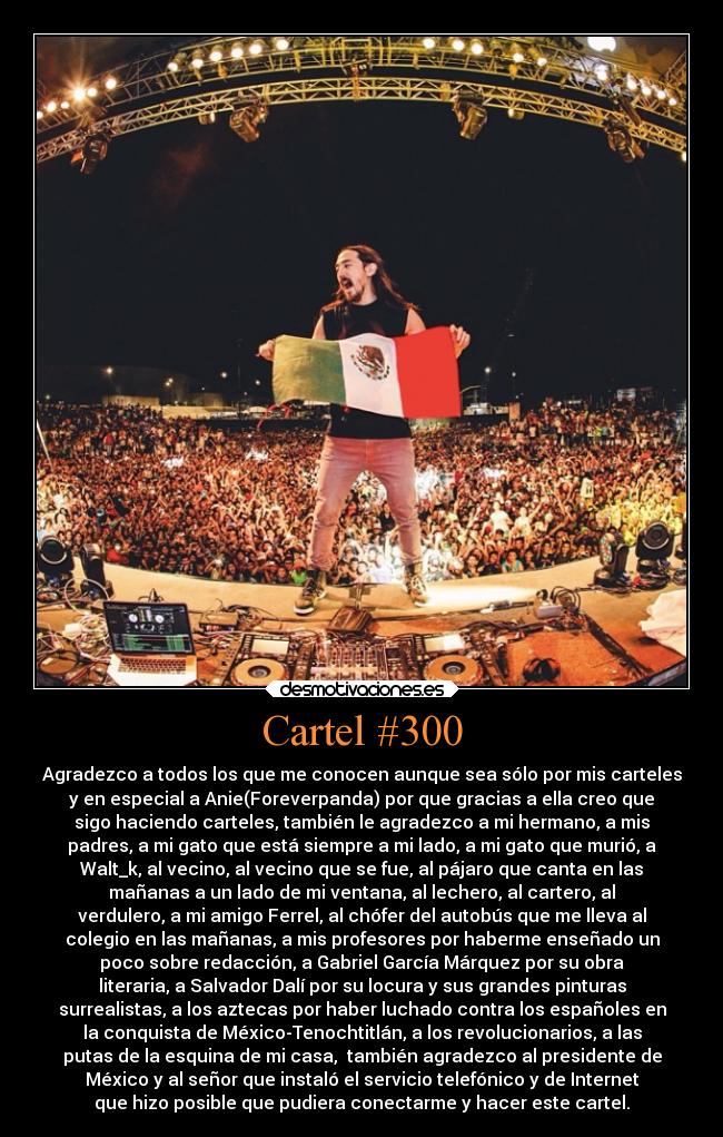 Cartel #300 - Agradezco a todos los que me conocen aunque sea sólo por mis carteles
y en especial a Anie(Foreverpanda) por que gracias a ella creo que
sigo haciendo carteles, también le agradezco a mi hermano, a mis
padres, a mi gato que está siempre a mi lado, a mi gato que murió, a
Walt_k, al vecino, al vecino que se fue, al pájaro que canta en las
mañanas a un lado de mi ventana, al lechero, al cartero, al
verdulero, a mi amigo Ferrel, al chófer del autobús que me lleva al
colegio en las mañanas, a mis profesores por haberme enseñado un
poco sobre redacción, a Gabriel García Márquez por su obra
literaria, a Salvador Dalí por su locura y sus grandes pinturas
surrealistas, a los aztecas por haber luchado contra los españoles en
la conquista de México-Tenochtitlán, a los revolucionarios, a las
putas de la esquina de mi casa,  también agradezco al presidente de
México y al señor que instaló el servicio telefónico y de Internet
que hizo posible que pudiera conectarme y hacer este cartel.