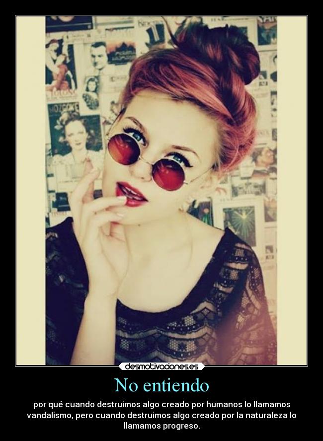 No entiendo - por qué cuando destruimos algo creado por humanos lo llamamos
vandalismo, pero cuando destruimos algo creado por la naturaleza lo
llamamos progreso.