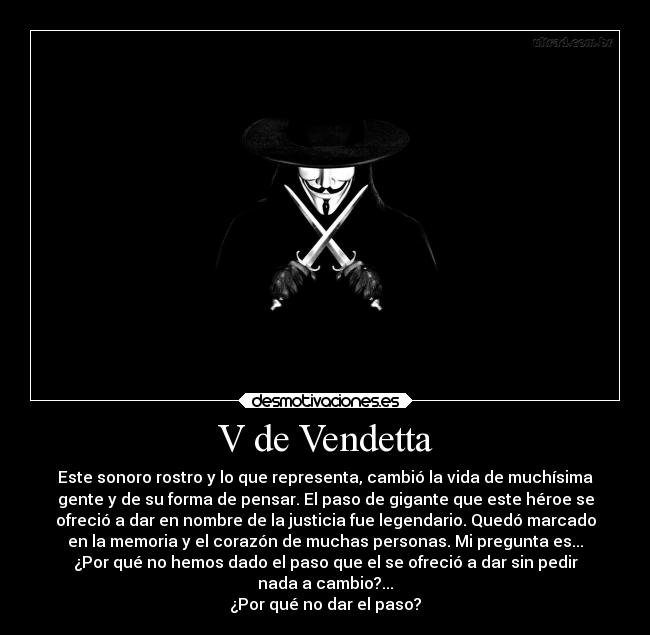V de Vendetta - Este sonoro rostro y lo que representa, cambió la vida de muchísima
gente y de su forma de pensar. El paso de gigante que este héroe se
ofreció a dar en nombre de la justicia fue legendario. Quedó marcado
en la memoria y el corazón de muchas personas. Mi pregunta es...
¿Por qué no hemos dado el paso que el se ofreció a dar sin pedir
nada a cambio?...
¿Por qué no dar el paso?