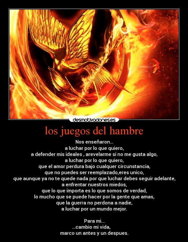 los juegos del hambre - Nos enseñaron...
a luchar por lo que quiero,
a defender mis ideales , arevelarme si no me gusta algo,
a luchar por lo que quiero,
que el amor perdura bajo cualquer circunstancia,
que no puedes ser reemplazado,eres unico,
que aunque ya no te quede nada por que luchar debes seguir adelante,
a enfrentar nuestros miedos,
que lo que importa es lo que somos de verdad,
lo mucho que se puede hacer por la gente que amas,
que la guerra no perdona a nadie,
a luchar por un mundo mejor.

Para mi...
...cambio mi vida,     
marco un antes y un despues.