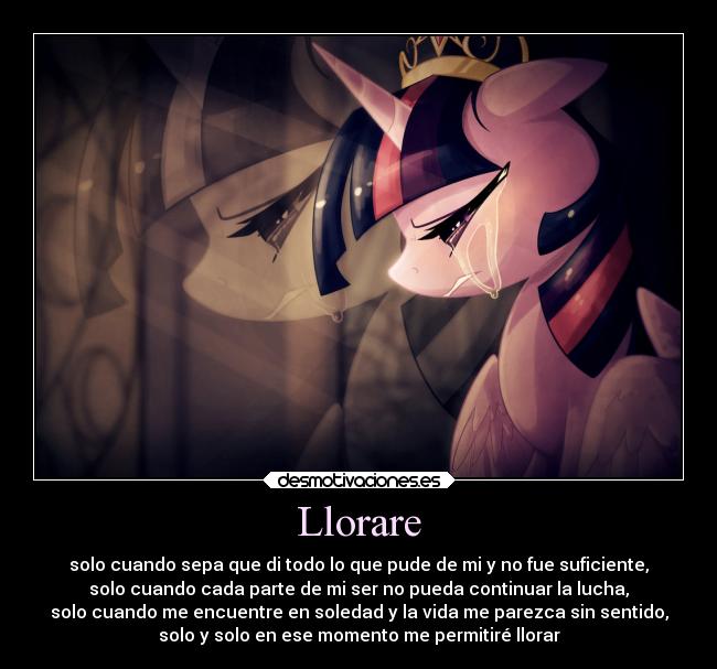 Llorare - solo cuando sepa que di todo lo que pude de mi y no fue suficiente,
solo cuando cada parte de mi ser no pueda continuar la lucha,
solo cuando me encuentre en soledad y la vida me parezca sin sentido,
solo y solo en ese momento me permitiré llorar