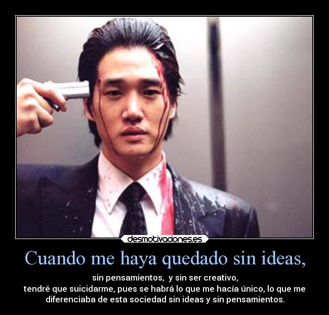 Cuando me haya quedado sin ideas, - sin pensamientos, y sin ser creativo,
tendré que suicidarme, pues se habrá lo que me hacía único, lo que me
diferenciaba de esta sociedad sin ideas y sin pensamientos.