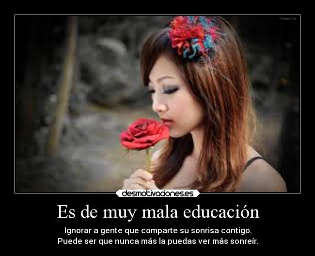 Es de muy mala educación - Ignorar a gente que comparte su sonrisa contigo.
Puede ser que nunca más la puedas ver más sonreír.