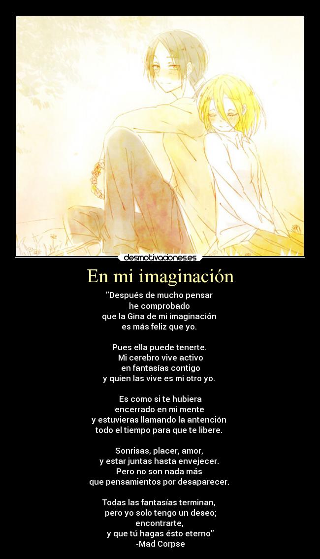 En mi imaginación - Después de mucho pensar 
he comprobado 
que la Gina de mi imaginación 
es más feliz que yo. 

Pues ella puede tenerte. 
Mi cerebro vive activo
en fantasías contigo
y quien las vive es mi otro yo. 

Es como si te hubiera
encerrado en mi mente 
y estuvieras llamando la antención 
todo el tiempo para que te libere. 

Sonrisas, placer, amor, 
y estar juntas hasta envejecer. 
Pero no son nada más 
que pensamientos por desaparecer. 

Todas las fantasías terminan, 
pero yo solo tengo un deseo;
encontrarte, 
y que tú hagas ésto eterno
-Mad Corpse