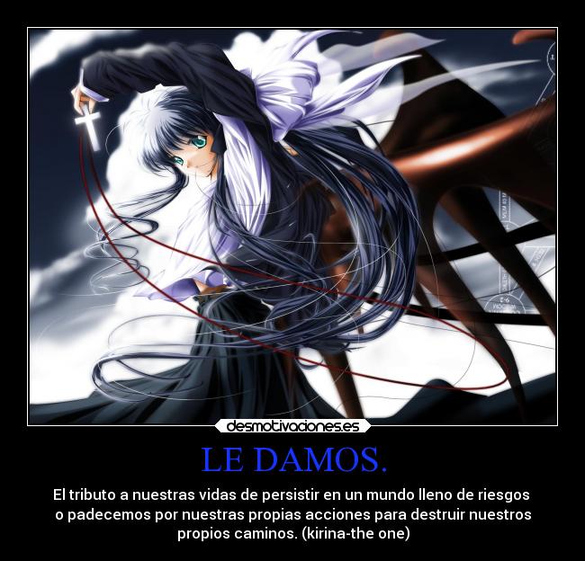 LE DAMOS. - El tributo a nuestras vidas de persistir en un mundo lleno de riesgos 
o padecemos por nuestras propias acciones para destruir nuestros
propios caminos. (kirina-the one)