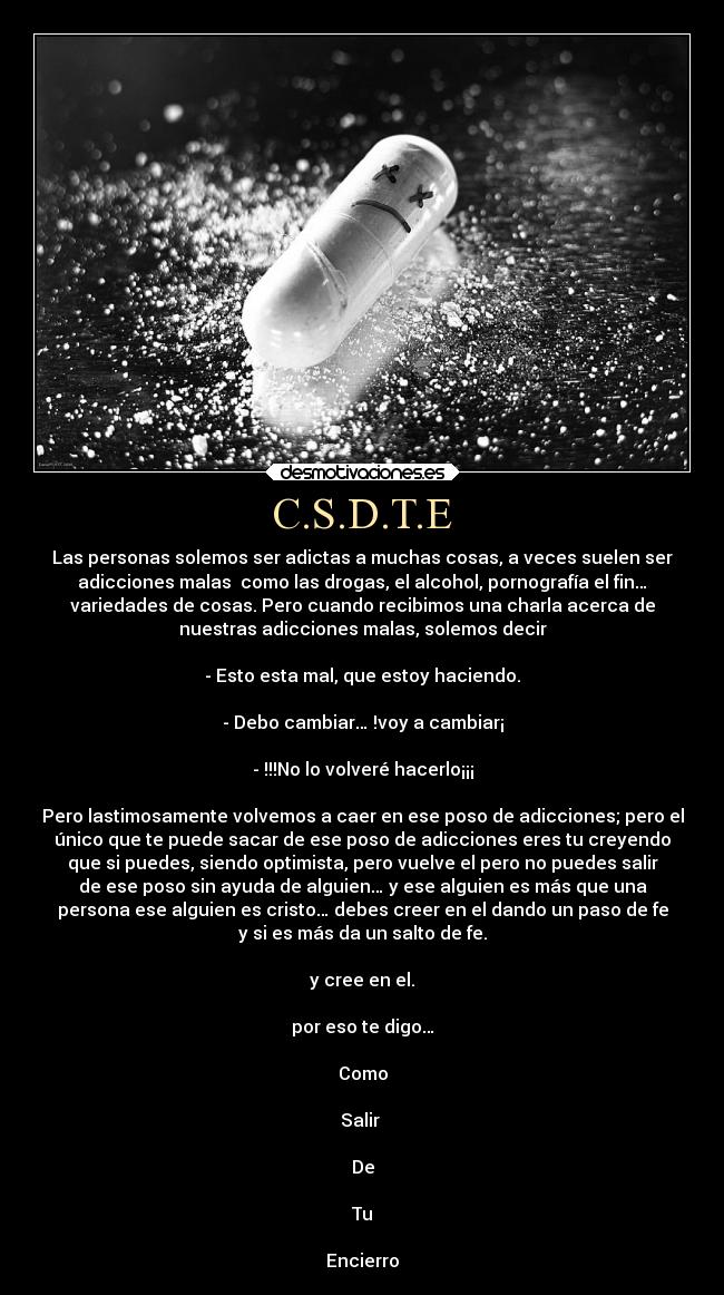 C.S.D.T.E - Las personas solemos ser adictas a muchas cosas, a veces suelen ser
adicciones malas como las drogas, el alcohol, pornografía el fin…
variedades de cosas. Pero cuando recibimos una charla acerca de
nuestras adicciones malas, solemos decir
- Esto esta mal, que estoy haciendo.
- Debo cambiar… !voy a cambiar¡
- !!!No lo volveré hacerlo¡¡¡
Pero lastimosamente volvemos a caer en ese poso de adicciones; pero el
único que te puede sacar de ese poso de adicciones eres tu creyendo
que si puedes, siendo optimista, pero vuelve el pero no puedes salir
de ese poso sin ayuda de alguien… y ese alguien es más que una
persona ese alguien es cristo… debes creer en el dando un paso de fe
y si es más da un salto de fe.
y cree en el.
por eso te digo…
Como
Salir
De
Tu
Encierro