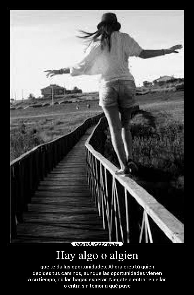 Hay algo o algien - que te da las oportunidades. Ahora eres tú quien
decides tus caminos, aunque las oportunidades vienen
a su tiempo, no las hagas esperar. Niégate a entrar en ellas
o entra sin temor a qué pase