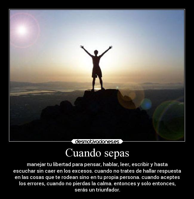 Cuando sepas - manejar tu libertad para pensar, hablar, leer, escribir y hasta
escuchar sin caer en los excesos. cuando no trates de hallar respuesta
en las cosas que te rodean sino en tu propia persona. cuando aceptes
los errores, cuando no pierdas la calma. entonces y solo entonces,
serás un triunfador.