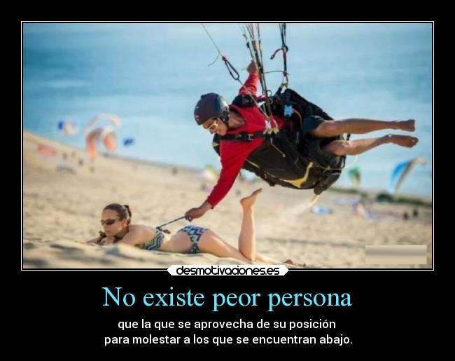 No existe peor persona - que la que se aprovecha de su posición 
para molestar a los que se encuentran abajo.