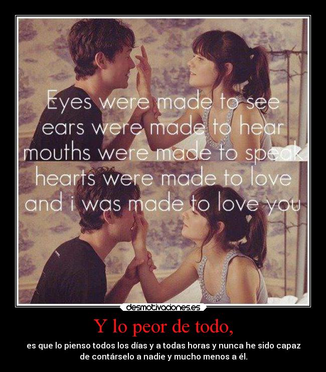 Y lo peor de todo, - es que lo pienso todos los días y a todas horas y nunca he sido capaz
de contárselo a nadie y mucho menos a él.