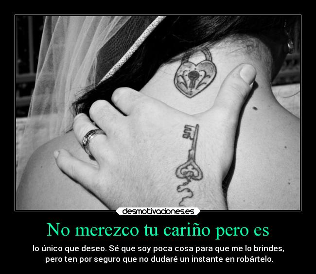 No merezco tu cariño pero es - lo único que deseo. Sé que soy poca cosa para que me lo brindes,
 pero ten por seguro que no dudaré un instante en robártelo.