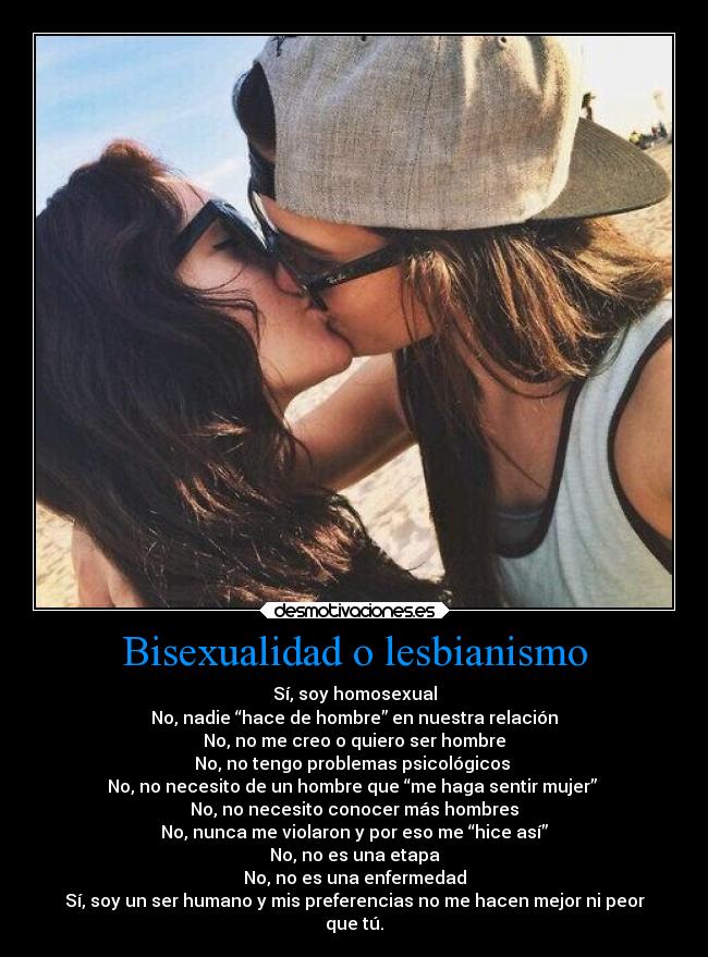 Bisexualidad o lesbianismo - Sí, soy homosexual
No, nadie “hace de hombre” en nuestra relación
No, no me creo o quiero ser hombre
No, no tengo problemas psicológicos
No, no necesito de un hombre que “me haga sentir mujer”
No, no necesito conocer más hombres
No, nunca me violaron y por eso me “hice así”
No, no es una etapa
No, no es una enfermedad
Sí, soy un ser humano y mis preferencias no me hacen mejor ni peor
que tú.