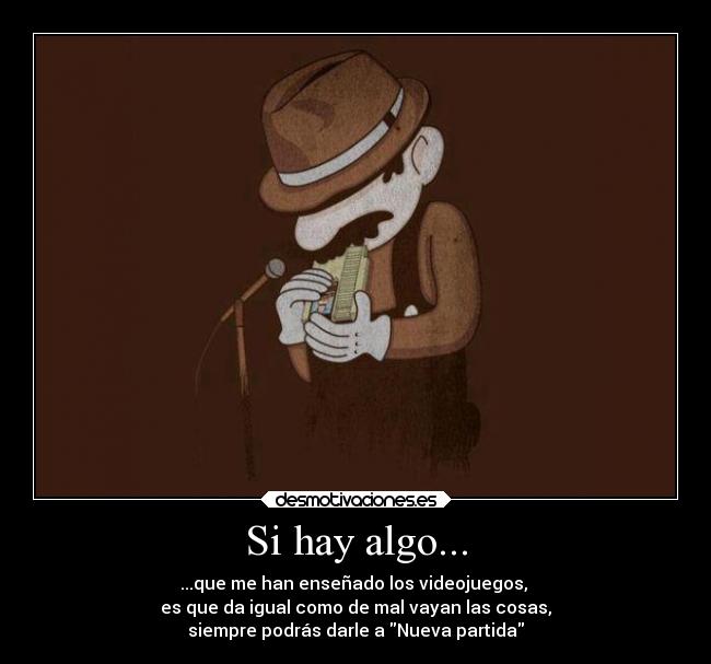 Si hay algo... - ...que me han enseñado los videojuegos, 
es que da igual como de mal vayan las cosas,
siempre podrás darle a Nueva partida