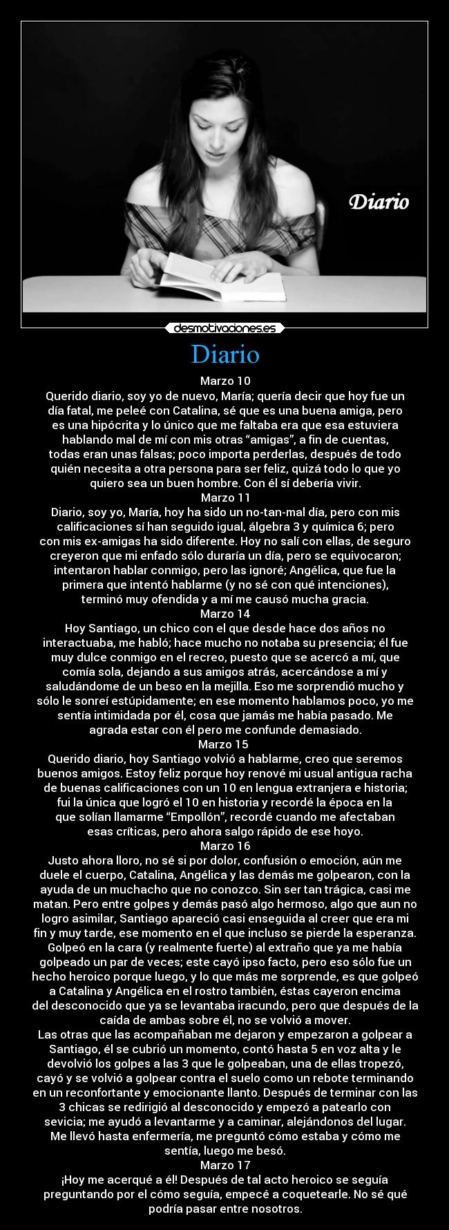 Diario - Marzo 10
Querido diario, soy yo de nuevo, María; quería decir que hoy fue un
día fatal, me peleé con Catalina, sé que es una buena amiga, pero
es una hipócrita y lo único que me faltaba era que esa estuviera
hablando mal de mí con mis otras “amigas”, a fin de cuentas,
todas eran unas falsas; poco importa perderlas, después de todo
quién necesita a otra persona para ser feliz, quizá todo lo que yo
quiero sea un buen hombre. Con él sí debería vivir.
Marzo 11
Diario, soy yo, María, hoy ha sido un no-tan-mal día, pero con mis
calificaciones sí han seguido igual, álgebra 3 y química 6; pero
con mis ex-amigas ha sido diferente. Hoy no salí con ellas, de seguro
creyeron que mi enfado sólo duraría un día, pero se equivocaron;
intentaron hablar conmigo, pero las ignoré; Angélica, que fue la
primera que intentó hablarme (y no sé con qué intenciones),
terminó muy ofendida y a mí me causó mucha gracia.
Marzo 14
Hoy Santiago, un chico con el que desde hace dos años no
interactuaba, me habló; hace mucho no notaba su presencia; él fue
muy dulce conmigo en el recreo, puesto que se acercó a mí, que
comía sola, dejando a sus amigos atrás, acercándose a mí y
saludándome de un beso en la mejilla. Eso me sorprendió mucho y
sólo le sonreí estúpidamente; en ese momento hablamos poco, yo me
sentía intimidada por él, cosa que jamás me había pasado. Me
agrada estar con él pero me confunde demasiado.
Marzo 15 
Querido diario, hoy Santiago volvió a hablarme, creo que seremos
buenos amigos. Estoy feliz porque hoy renové mi usual antigua racha
de buenas calificaciones con un 10 en lengua extranjera e historia;
fui la única que logró el 10 en historia y recordé la época en la
que solían llamarme “Empollón”, recordé cuando me afectaban
esas críticas, pero ahora salgo rápido de ese hoyo.
Marzo 16
Justo ahora lloro, no sé si por dolor, confusión o emoción, aún me
duele el cuerpo, Catalina, Angélica y las demás me golpearon, con la
ayuda de un muchacho que no conozco. Sin ser tan trágica, casi me
matan. Pero entre golpes y demás pasó algo hermoso, algo que aun no
logro asimilar, Santiago apareció casi enseguida al creer que era mi
fin y muy tarde, ese momento en el que incluso se pierde la esperanza.
Golpeó en la cara (y realmente fuerte) al extraño que ya me había
golpeado un par de veces; este cayó ipso facto, pero eso sólo fue un
hecho heroico porque luego, y lo que más me sorprende, es que golpeó
a Catalina y Angélica en el rostro también, éstas cayeron encima
del desconocido que ya se levantaba iracundo, pero que después de la
caída de ambas sobre él, no se volvió a mover.
Las otras que las acompañaban me dejaron y empezaron a golpear a
Santiago, él se cubrió un momento, contó hasta 5 en voz alta y le
devolvió los golpes a las 3 que le golpeaban, una de ellas tropezó,
cayó y se volvió a golpear contra el suelo como un rebote terminando
en un reconfortante y emocionante llanto. Después de terminar con las
3 chicas se redirigió al desconocido y empezó a patearlo con
sevicia; me ayudó a levantarme y a caminar, alejándonos del lugar.
Me llevó hasta enfermería, me preguntó cómo estaba y cómo me
sentía, luego me besó.
Marzo 17
¡Hoy me acerqué a él! Después de tal acto heroico se seguía
preguntando por el cómo seguía, empecé a coquetearle. No sé qué
podría pasar entre nosotros.