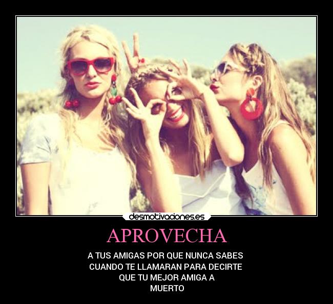 APROVECHA - A TUS AMIGAS POR QUE NUNCA SABES
CUANDO TE LLAMARAN PARA DECIRTE
QUE TU MEJOR AMIGA A
MUERTO