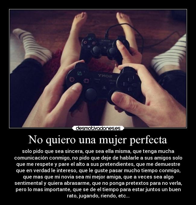 No quiero una mujer perfecta - solo pido que sea sincera, que sea ella misma, que tenga mucha
comunicación conmigo, no pido que deje de hablarle a sus amigos solo
que me respete y pare el alto a sus pretendientes, que me demuestre
que en verdad le intereso, que le guste pasar mucho tiempo conmigo,
que mas que mi novia sea mi mejor amiga, que a veces sea algo
sentimental y quiera abrasarme, que no ponga pretextos para no verla,
pero lo mas importante, que se de el tiempo para estar juntos un buen
rato, jugando, riendo, etc...