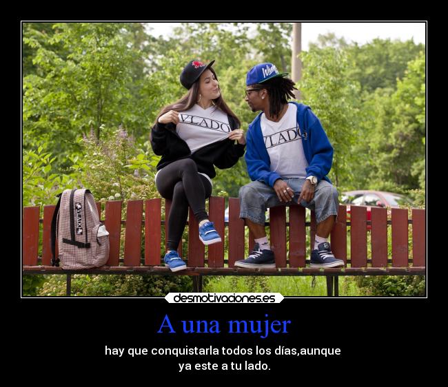 A una mujer - hay que conquistarla todos los días,aunque 
ya este a tu lado.