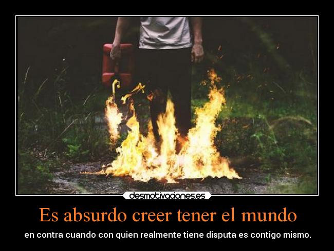 Es absurdo creer tener el mundo - en contra cuando con quien realmente tiene disputa es contigo mismo.