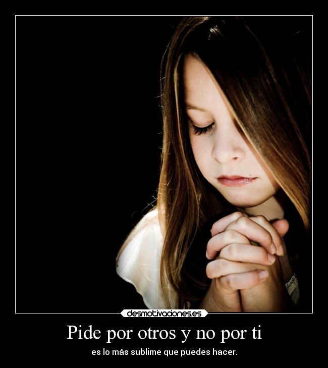 Pide por otros y no por ti - es lo más sublime que puedes hacer.