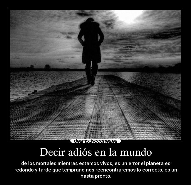 Decir adiós en la mundo - de los mortales mientras estamos vivos, es un error el planeta es
redondo y tarde que temprano nos reencontraremos lo correcto, es un
hasta pronto.